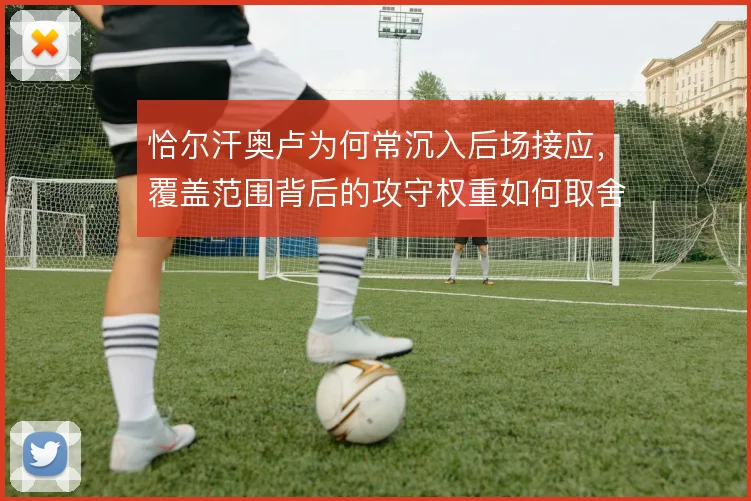 恰尔汗奥卢为何常沉入后场接应，覆盖范围背后的攻守权重如何取舍