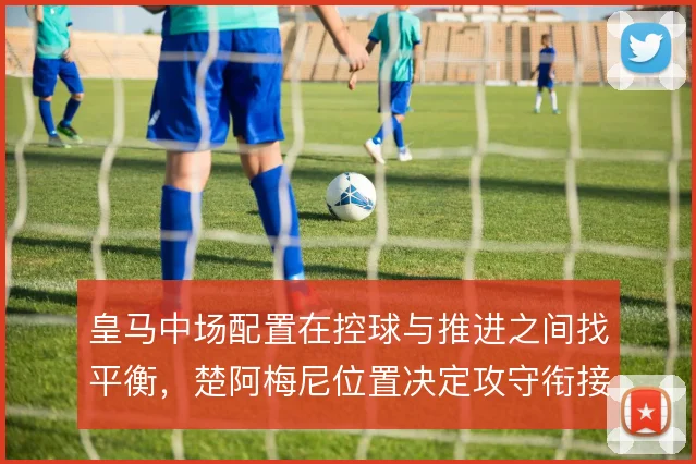 皇马中场配置在控球与推进之间找平衡，楚阿梅尼位置决定攻守衔接