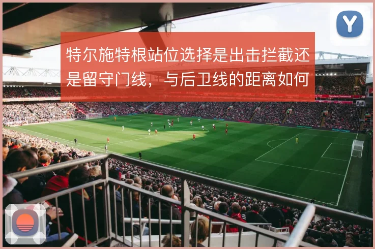 特尔施特根站位选择是出击拦截还是留守门线，与后卫线的距离如何取舍