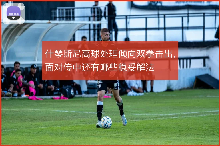 什琴斯尼高球处理倾向双拳击出，面对传中还有哪些稳妥解法