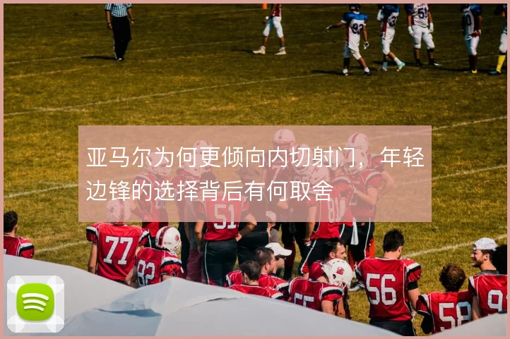 亚马尔为何更倾向内切射门,年轻边锋的选择背后有何取舍
