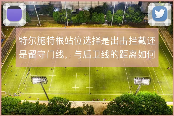 特尔施特根站位选择是出击拦截还是留守门线，与后卫线的距离如何取舍