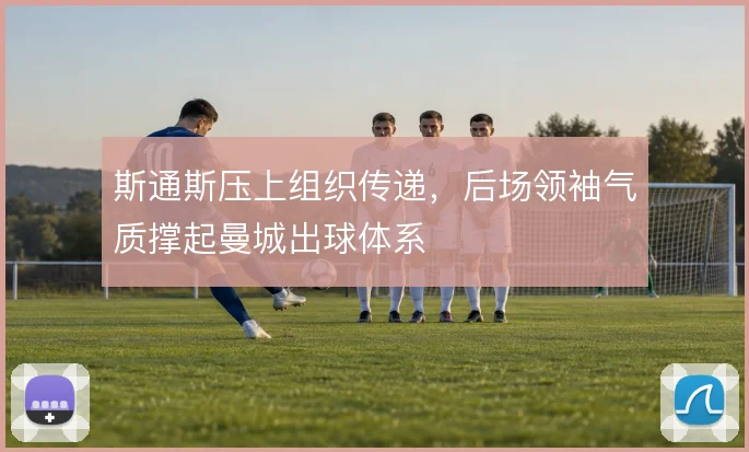 斯通斯压上组织传递，后场领袖气质撑起曼城出球体系