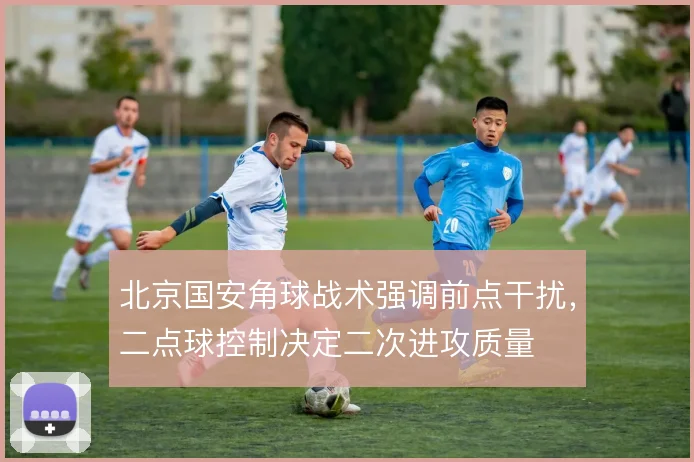 北京国安角球战术强调前点干扰，二点球控制决定二次进攻质量