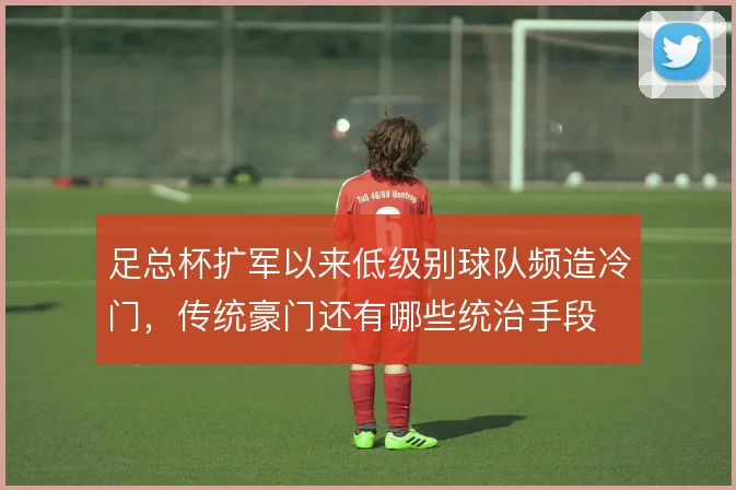足总杯扩军以来低级别球队频造冷门，传统豪门还有哪些统治手段