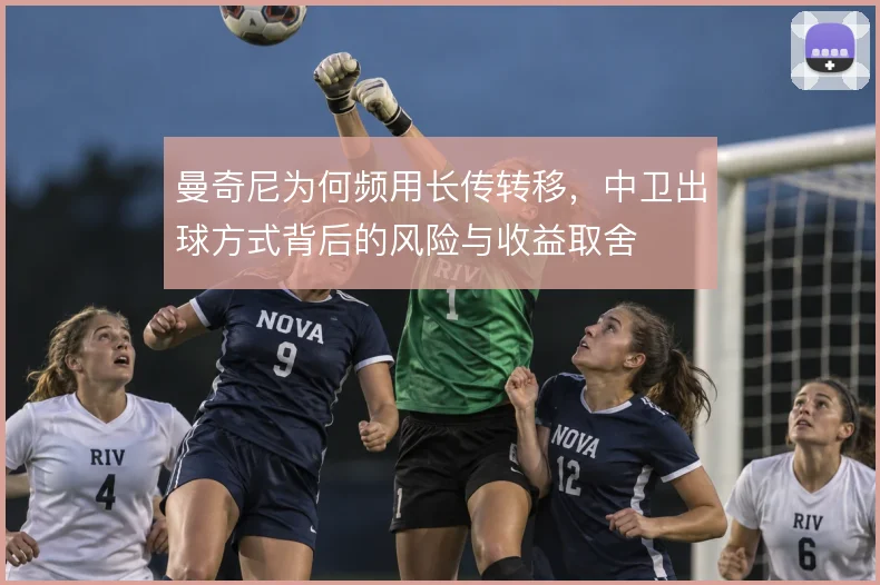 曼奇尼为何频用长传转移,中卫出球方式背后的风险与收益取舍