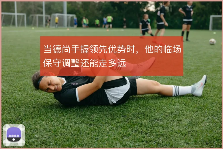 当德尚手握领先优势时，他的临场保守调整还能走多远