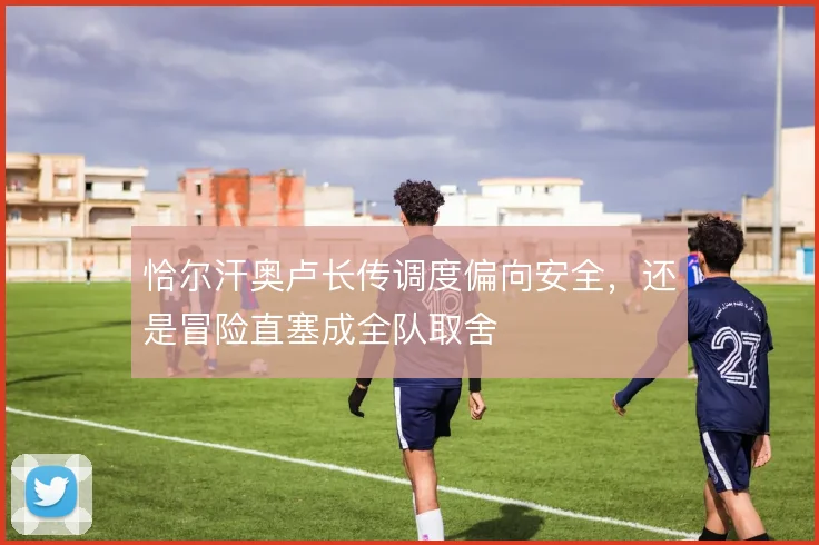 恰尔汗奥卢长传调度偏向安全，还是冒险直塞成全队取舍