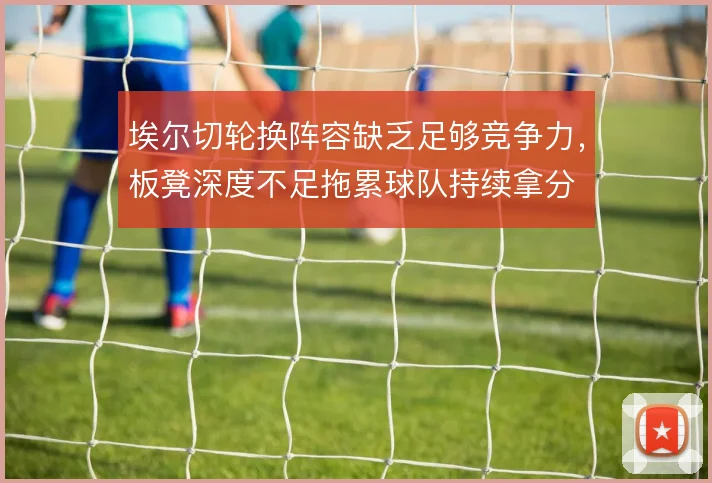 埃尔切轮换阵容缺乏足够竞争力，板凳深度不足拖累球队持续拿分