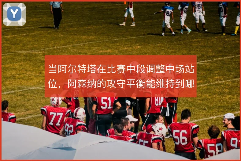 当阿尔特塔在比赛中段调整中场站位，阿森纳的攻守平衡能维持到哪一步