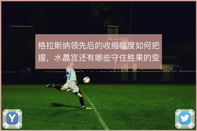 格拉斯纳领先后的收缩幅度如何把握，水晶宫还有哪些守住胜果的变招