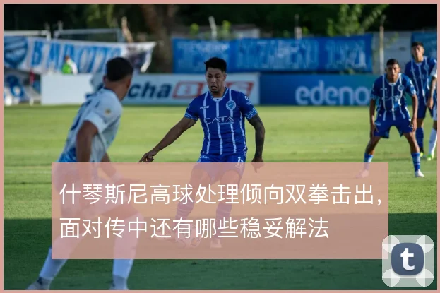 什琴斯尼高球处理倾向双拳击出，面对传中还有哪些稳妥解法