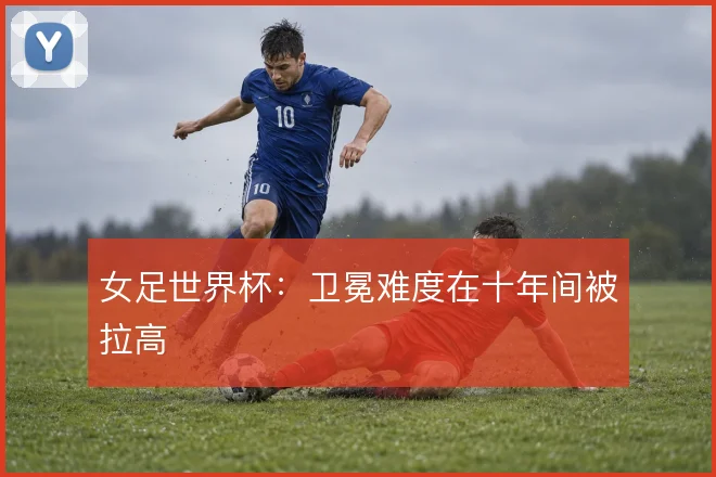 女足世界杯：卫冕难度在十年间被拉高