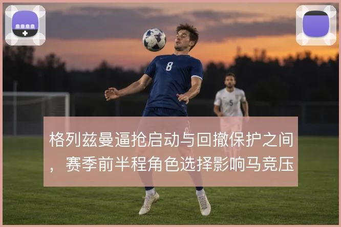 格列兹曼逼抢启动与回撤保护之间，赛季前半程角色选择影响马竞压迫