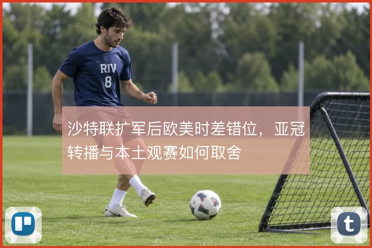 沙特联扩军后欧美时差错位，亚冠转播与本土观赛如何取舍