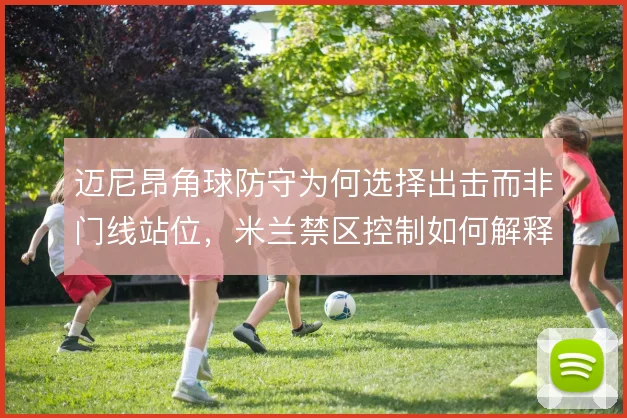 迈尼昂角球防守为何选择出击而非门线站位，米兰禁区控制如何解释