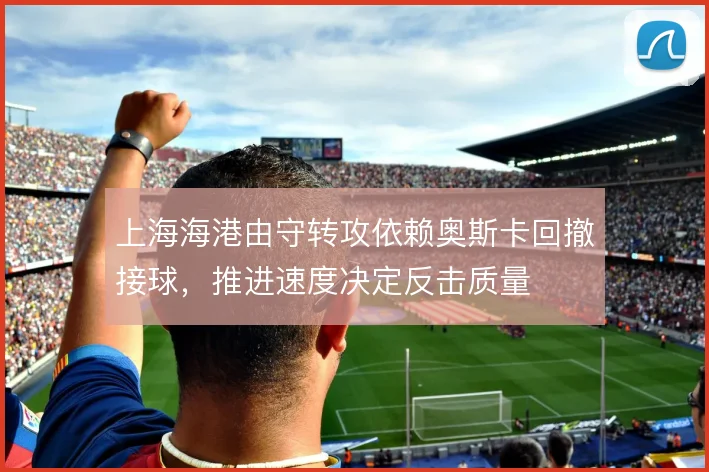上海海港由守转攻依赖奥斯卡回撤接球，推进速度决定反击质量