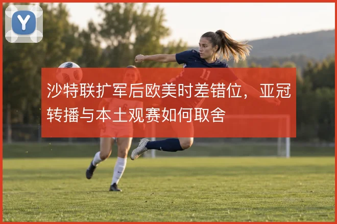 沙特联扩军后欧美时差错位，亚冠转播与本土观赛如何取舍